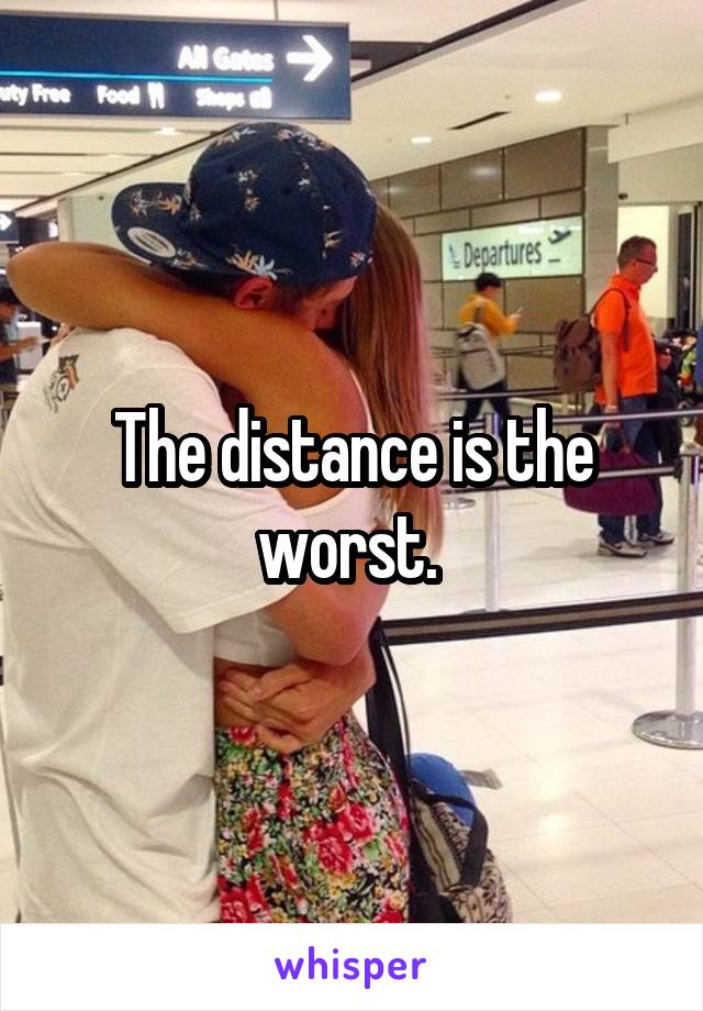 The distance is the worst. 