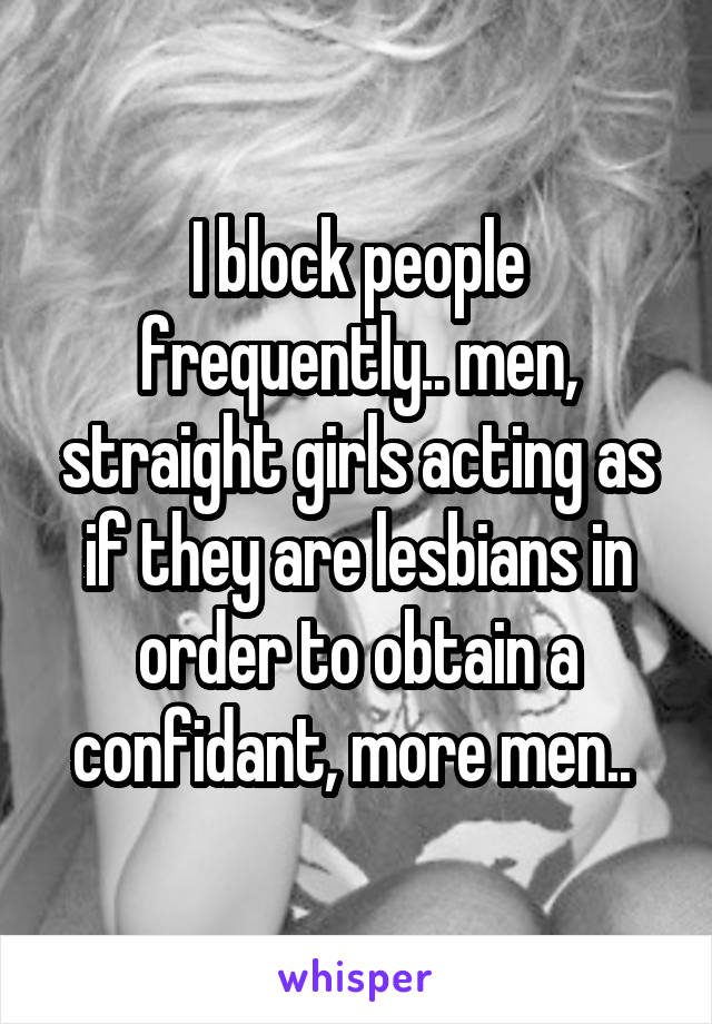 I block people frequently.. men, straight girls acting as if they are lesbians in order to obtain a confidant, more men.. 