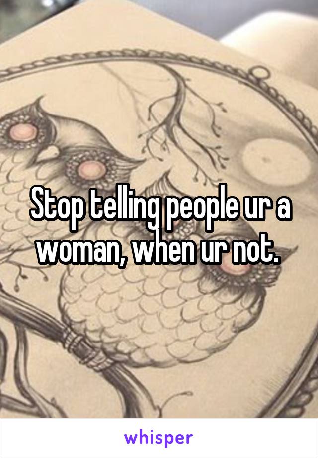 Stop telling people ur a woman, when ur not. 