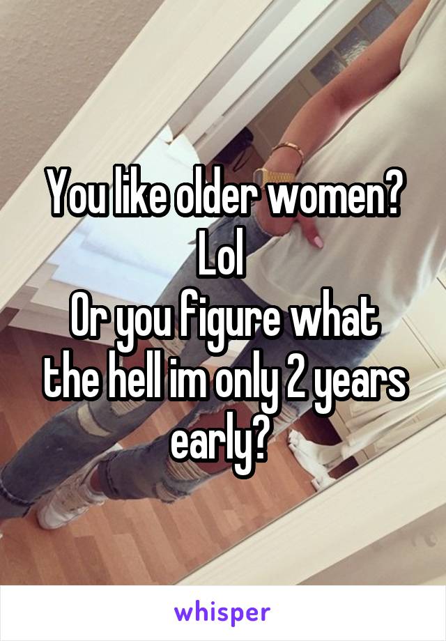 You like older women? Lol 
Or you figure what the hell im only 2 years early? 