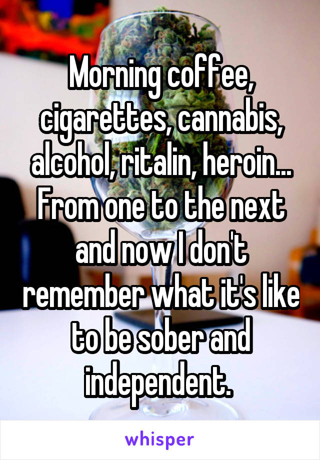 Morning coffee, cigarettes, cannabis, alcohol, ritalin, heroin...
From one to the next and now I don't remember what it's like to be sober and independent. 