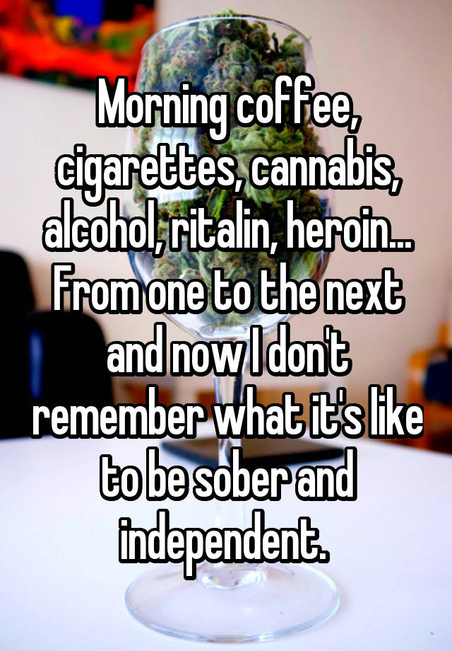 Morning coffee, cigarettes, cannabis, alcohol, ritalin, heroin...
From one to the next and now I don't remember what it's like to be sober and independent. 