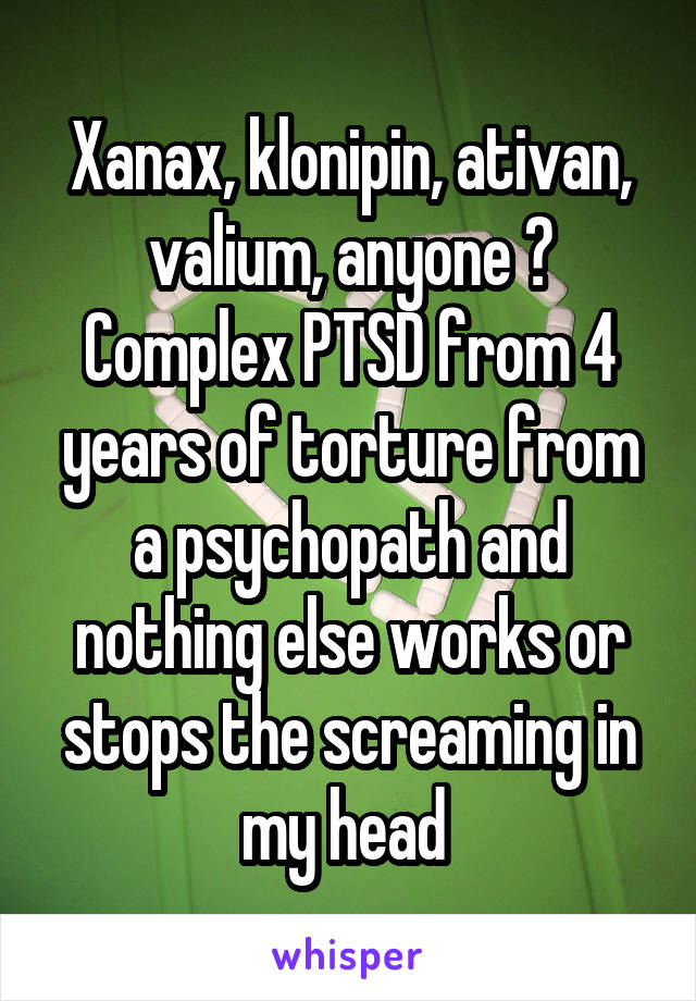 Xanax, klonipin, ativan, valium, anyone ? Complex PTSD from 4 years of torture from a psychopath and nothing else works or stops the screaming in my head 