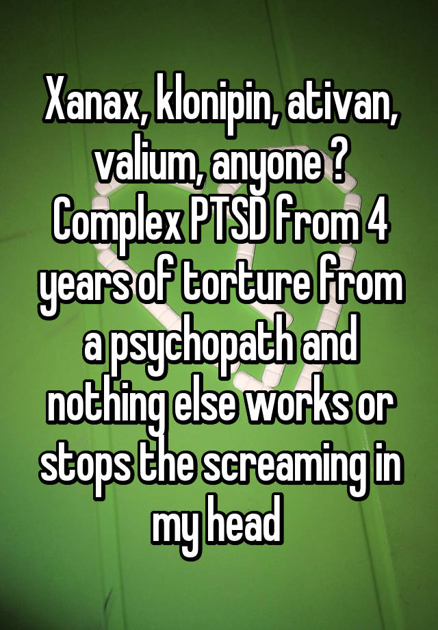 Xanax, klonipin, ativan, valium, anyone ? Complex PTSD from 4 years of torture from a psychopath and nothing else works or stops the screaming in my head 