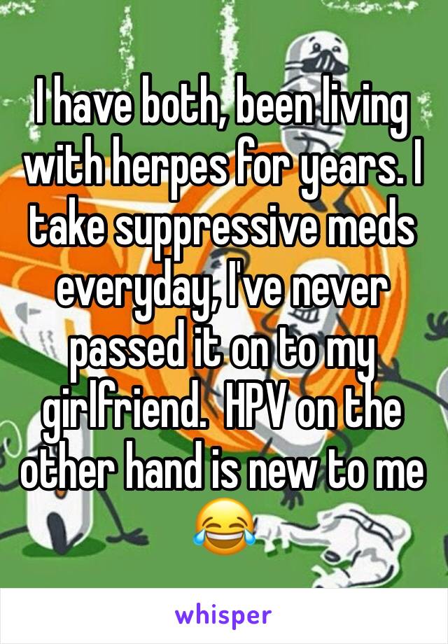 I have both, been living with herpes for years. I take suppressive meds everyday, I've never passed it on to my girlfriend.  HPV on the other hand is new to me 😂