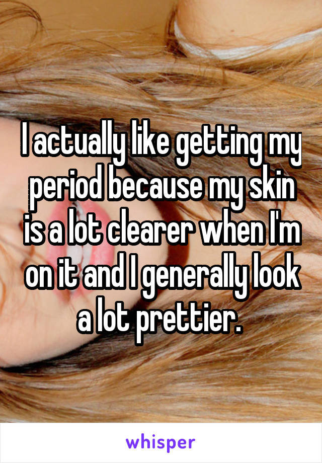 I actually like getting my period because my skin is a lot clearer when I'm on it and I generally look a lot prettier. 