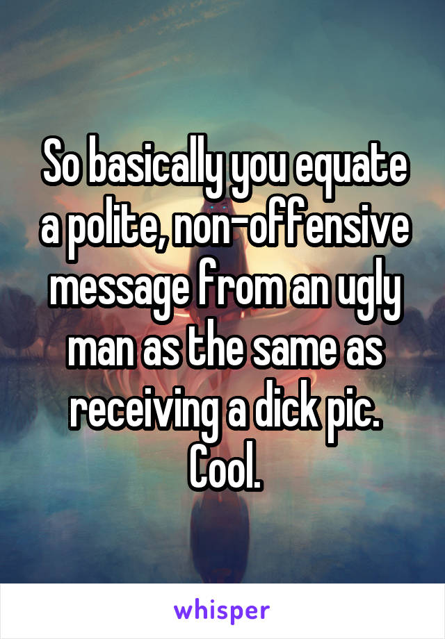 So basically you equate a polite, non-offensive message from an ugly man as the same as receiving a dick pic. Cool.