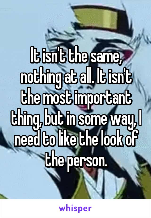 It isn't the same, nothing at all. It isn't the most important thing, but in some way, I need to like the look of the person.