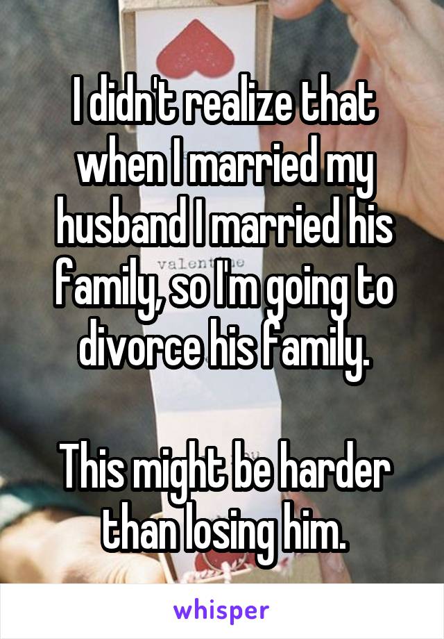 I didn't realize that when I married my husband I married his family, so I'm going to divorce his family.

This might be harder than losing him.