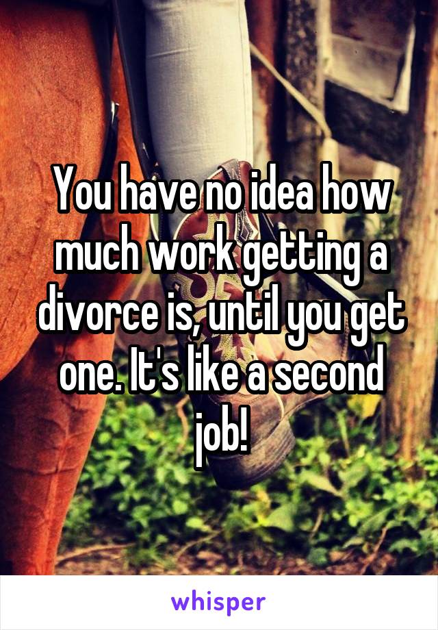 You have no idea how much work getting a divorce is, until you get one. It's like a second job!