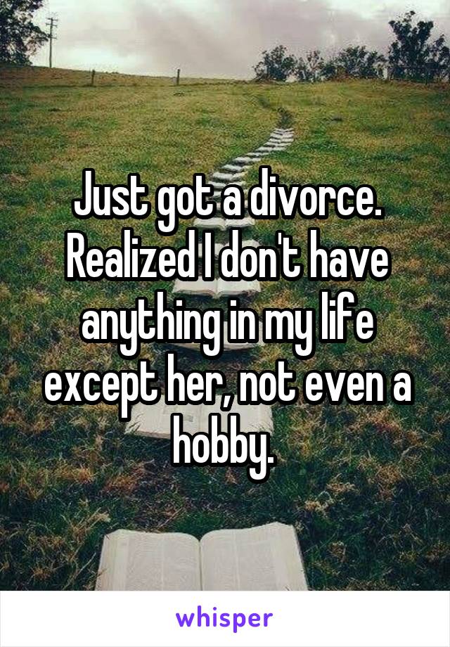 Just got a divorce. Realized I don't have anything in my life except her, not even a hobby. 