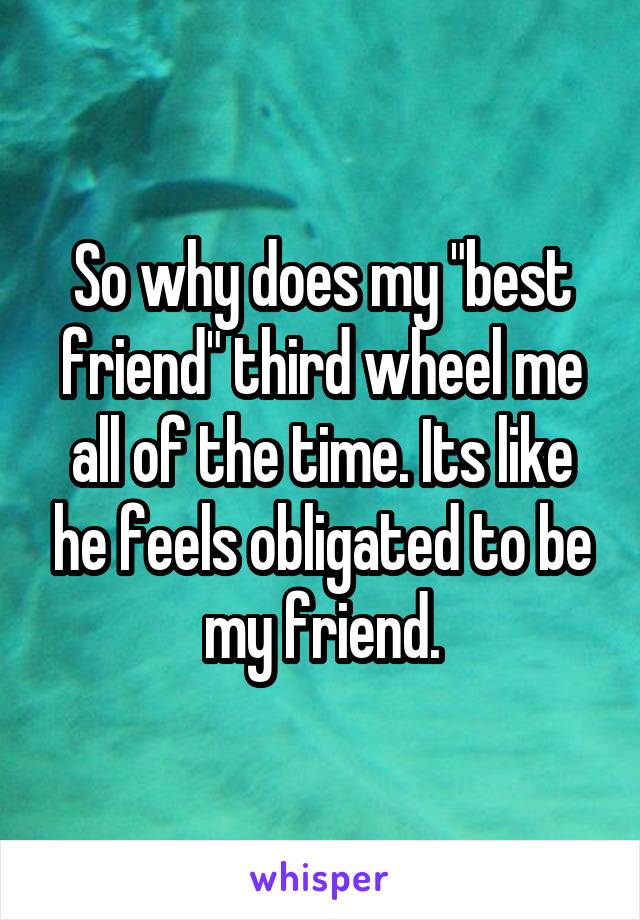 So why does my "best friend" third wheel me all of the time. Its like he feels obligated to be my friend.