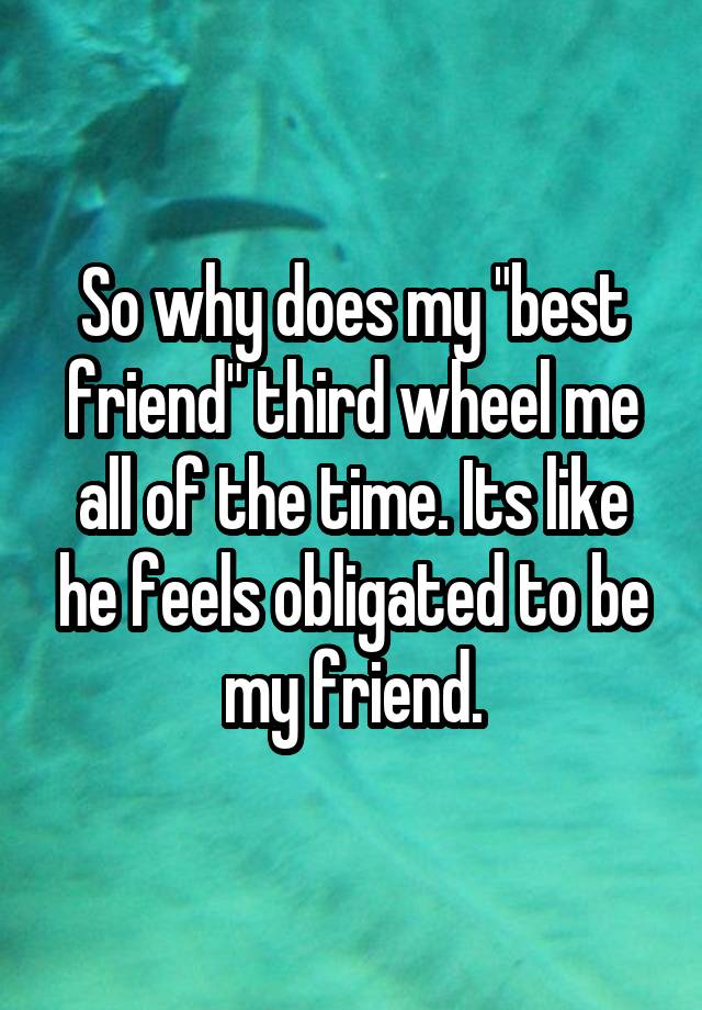 So why does my "best friend" third wheel me all of the time. Its like he feels obligated to be my friend.