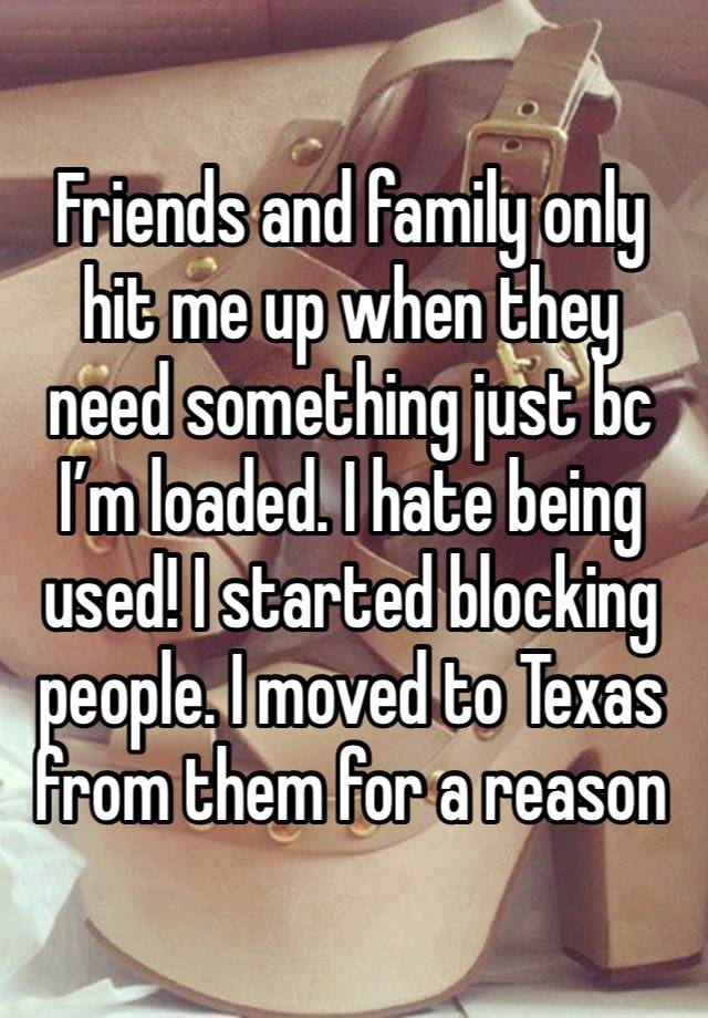 Friends and family only hit me up when they need something just bc I’m loaded. I hate being used! I started blocking people. I moved to Texas from them for a reason 