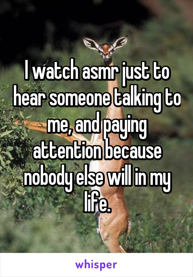 I watch asmr just to hear someone talking to me, and paying attention because nobody else will in my life.