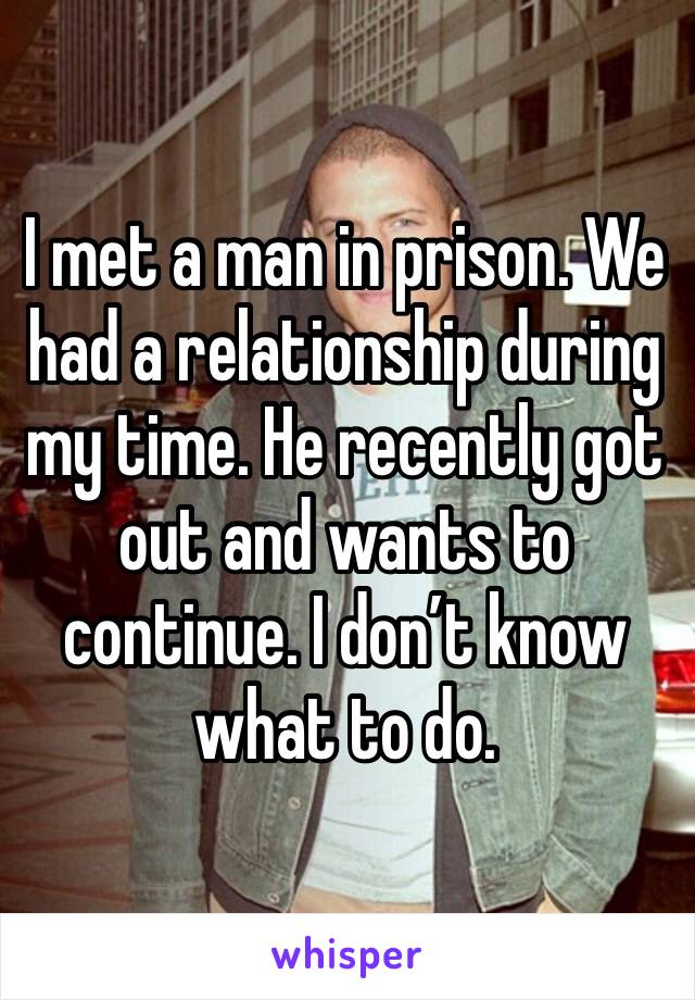I met a man in prison. We had a relationship during my time. He recently got out and wants to continue. I don’t know what to do.