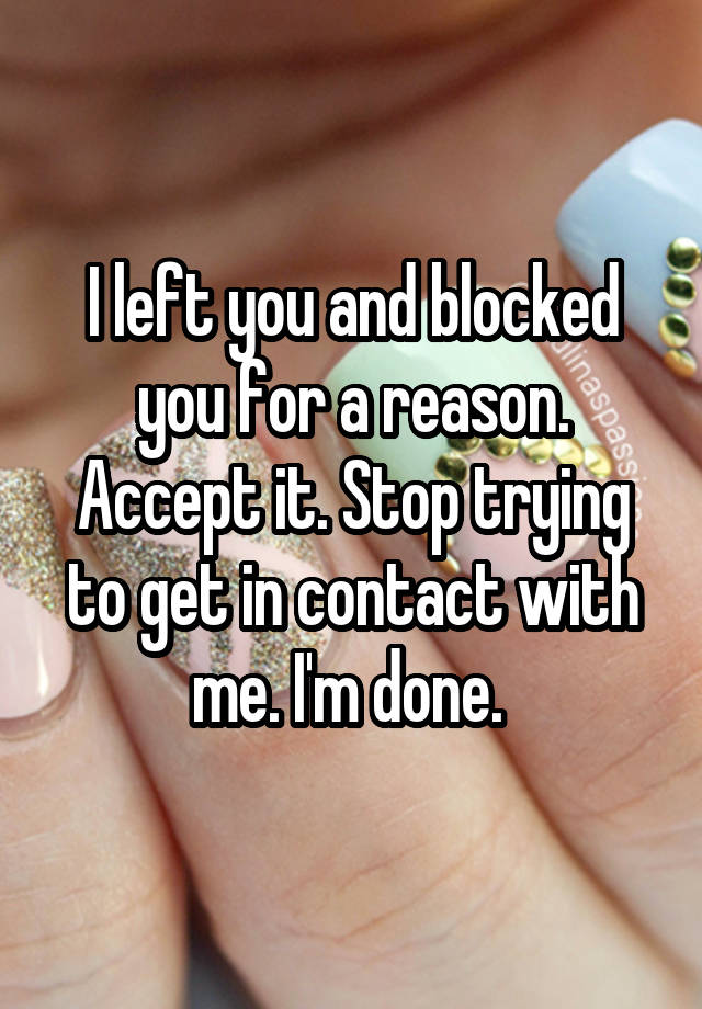 I left you and blocked you for a reason. Accept it. Stop trying to get in contact with me. I'm done. 