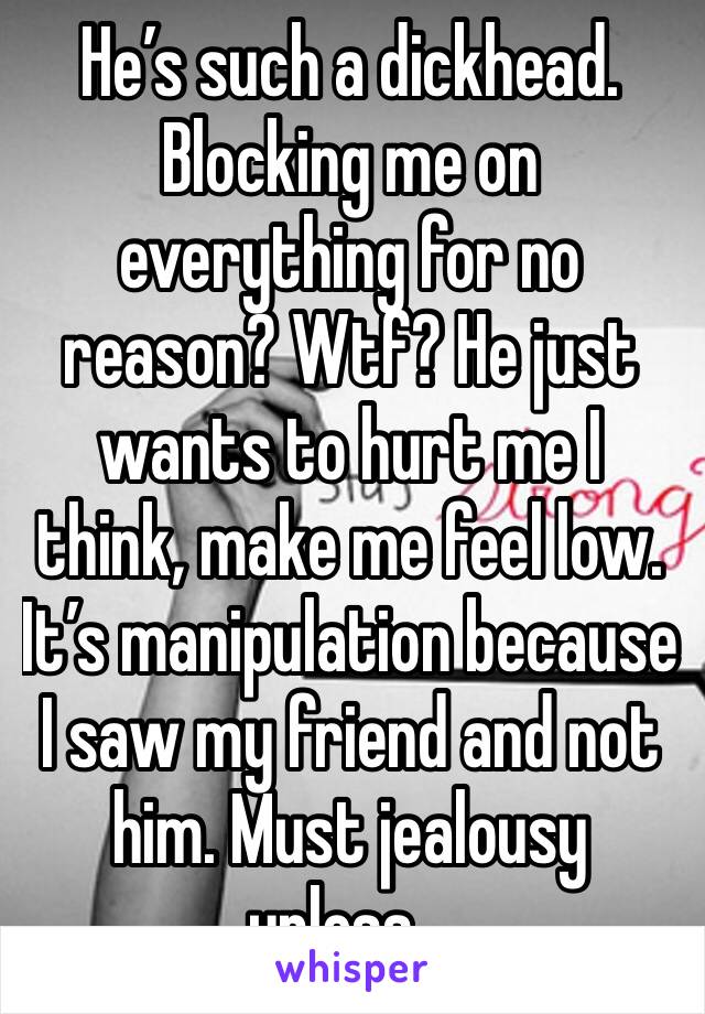 He’s such a dickhead. Blocking me on everything for no reason? Wtf? He just wants to hurt me I think, make me feel low. It’s manipulation because I saw my friend and not him. Must jealousy unless ..