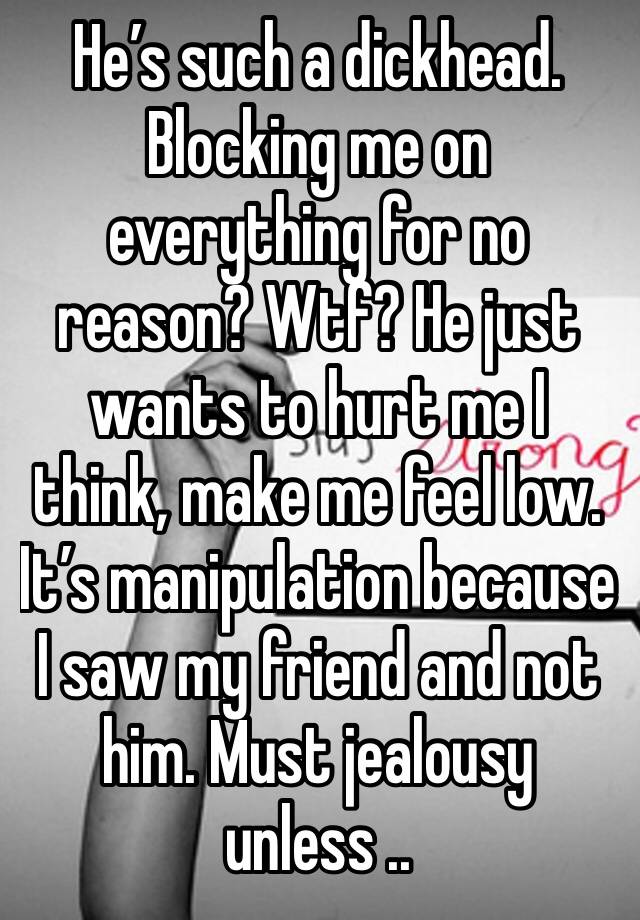 He’s such a dickhead. Blocking me on everything for no reason? Wtf? He just wants to hurt me I think, make me feel low. It’s manipulation because I saw my friend and not him. Must jealousy unless ..