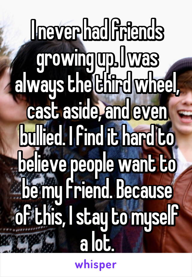 I never had friends growing up. I was always the third wheel, cast aside, and even bullied. I find it hard to believe people want to be my friend. Because of this, I stay to myself a lot.