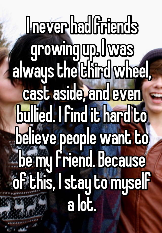 I never had friends growing up. I was always the third wheel, cast aside, and even bullied. I find it hard to believe people want to be my friend. Because of this, I stay to myself a lot.