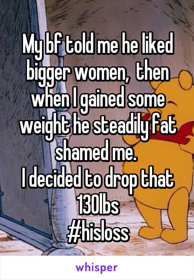My bf told me he liked bigger women,  then when I gained some weight he steadily fat shamed me. 
I decided to drop that 130lbs
#hisloss