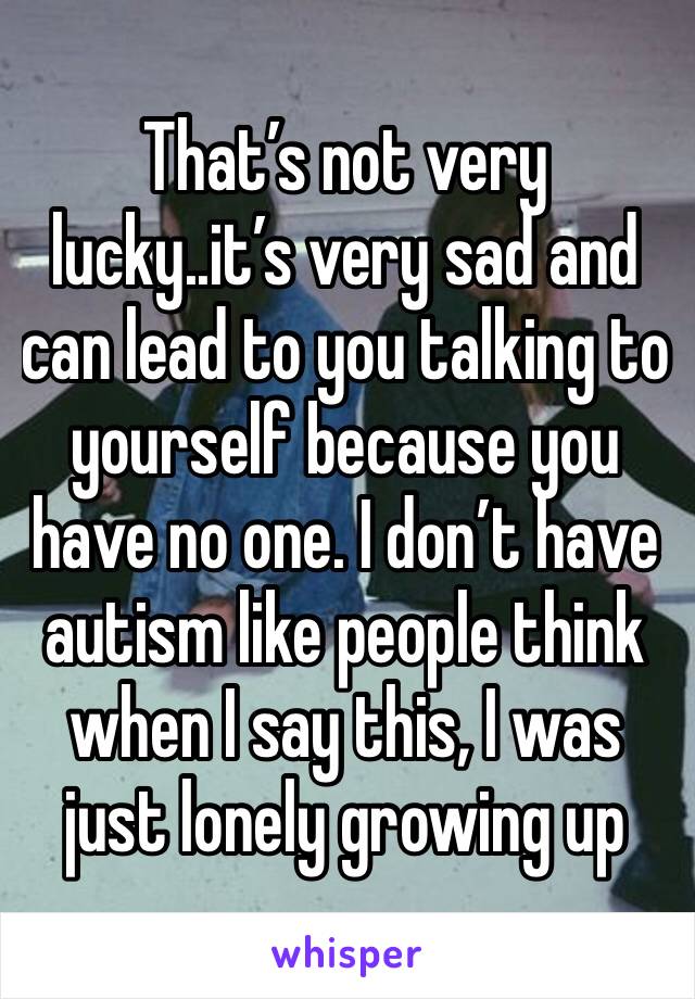 That’s not very lucky..it’s very sad and can lead to you talking to yourself because you have no one. I don’t have autism like people think when I say this, I was just lonely growing up