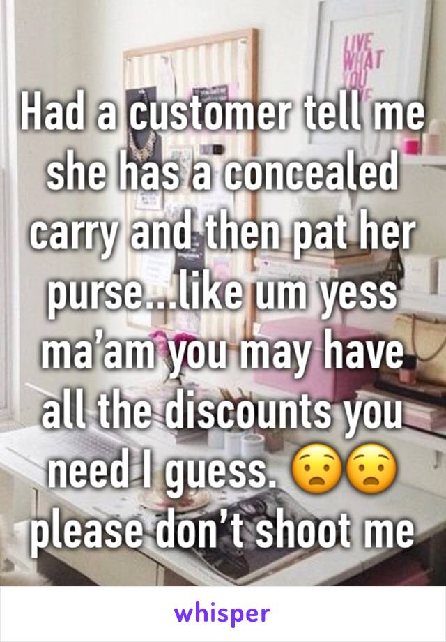 Had a customer tell me she has a concealed carry and then pat her purse...like um yess ma’am you may have all the discounts you need I guess. 😧😧 please don’t shoot me 