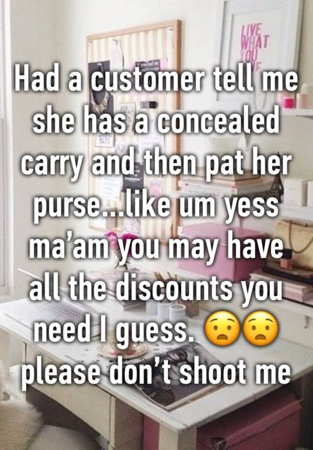 Had a customer tell me she has a concealed carry and then pat her purse...like um yess ma’am you may have all the discounts you need I guess. 😧😧 please don’t shoot me 