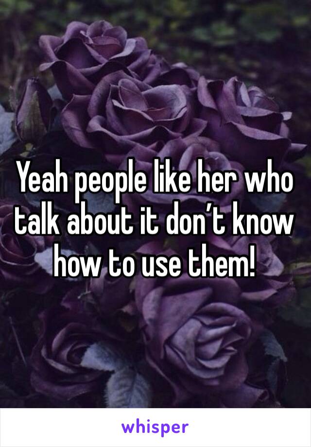 Yeah people like her who talk about it don’t know how to use them!