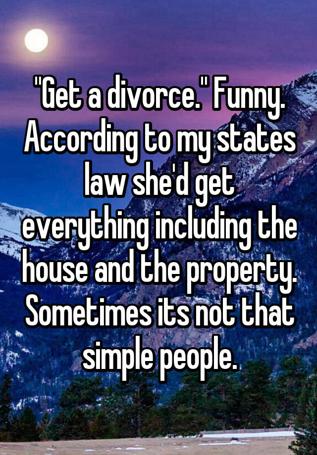 "Get a divorce." Funny. According to my states law she'd get everything including the house and the property. Sometimes its not that simple people.