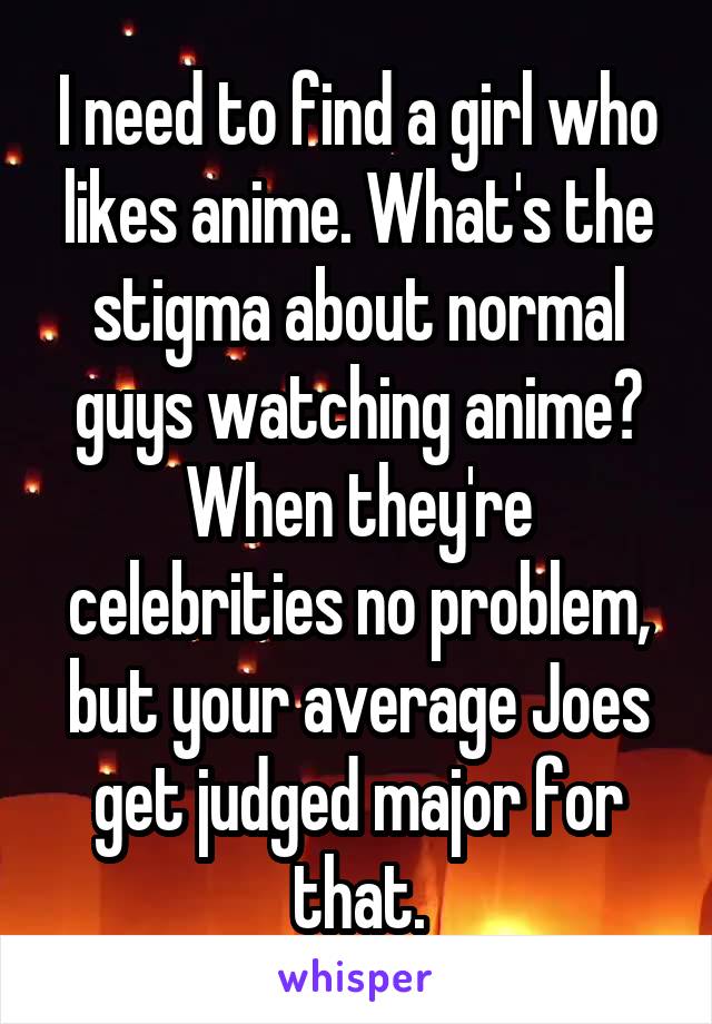 I need to find a girl who likes anime. What's the stigma about normal guys watching anime? When they're celebrities no problem, but your average Joes get judged major for that.