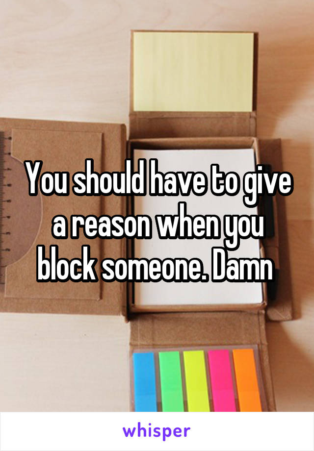 You should have to give a reason when you block someone. Damn 