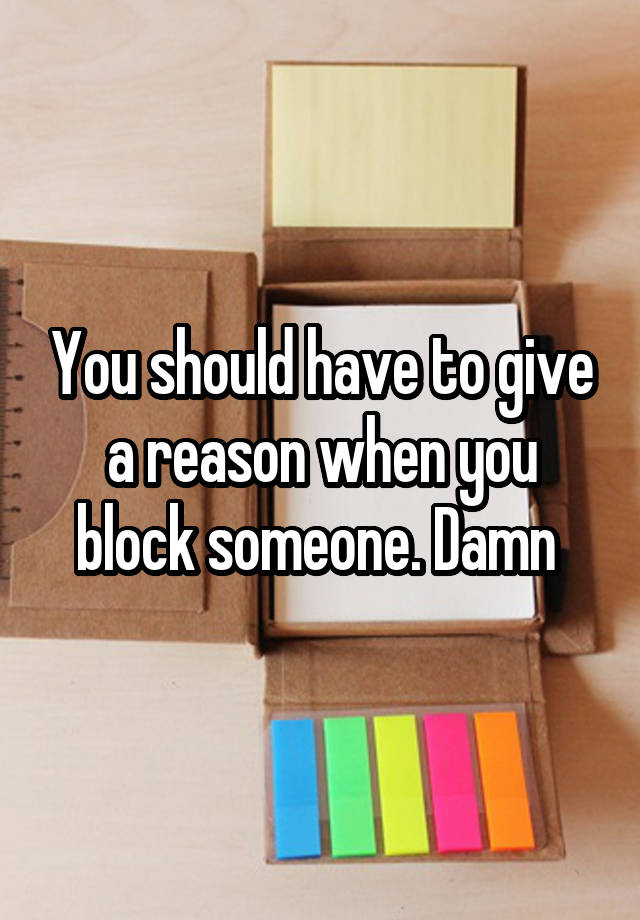 You should have to give a reason when you block someone. Damn 