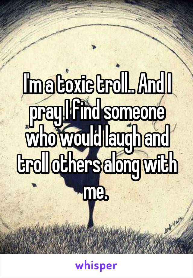 I'm a toxic troll.. And I pray I find someone who would laugh and troll others along with me. 