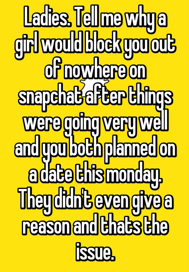 Ladies. Tell me why a girl would block you out of nowhere on snapchat after things were going very well and you both planned on a date this monday. They didn't even give a reason and thats the issue.