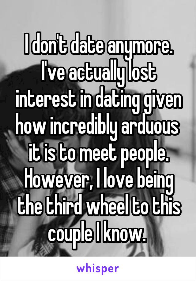 I don't date anymore. I've actually lost interest in dating given how incredibly arduous  it is to meet people. However, I love being the third wheel to this couple I know. 