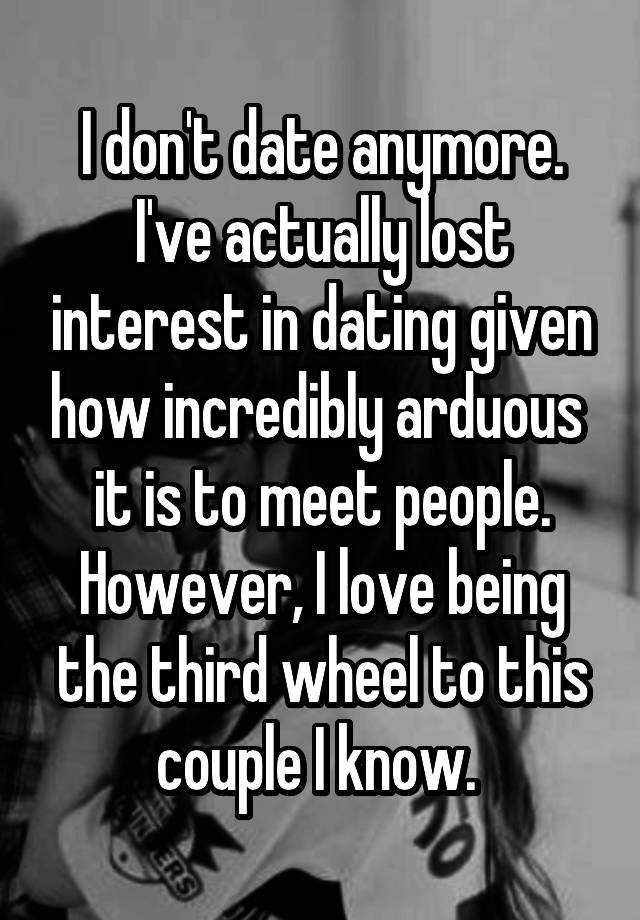 I don't date anymore. I've actually lost interest in dating given how incredibly arduous  it is to meet people. However, I love being the third wheel to this couple I know. 