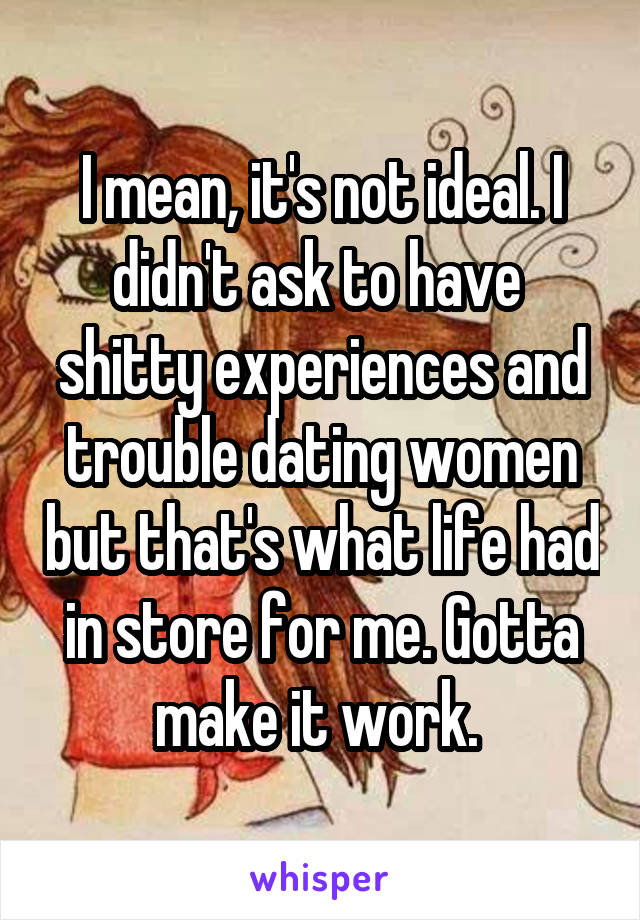 I mean, it's not ideal. I didn't ask to have  shitty experiences and trouble dating women but that's what life had in store for me. Gotta make it work. 