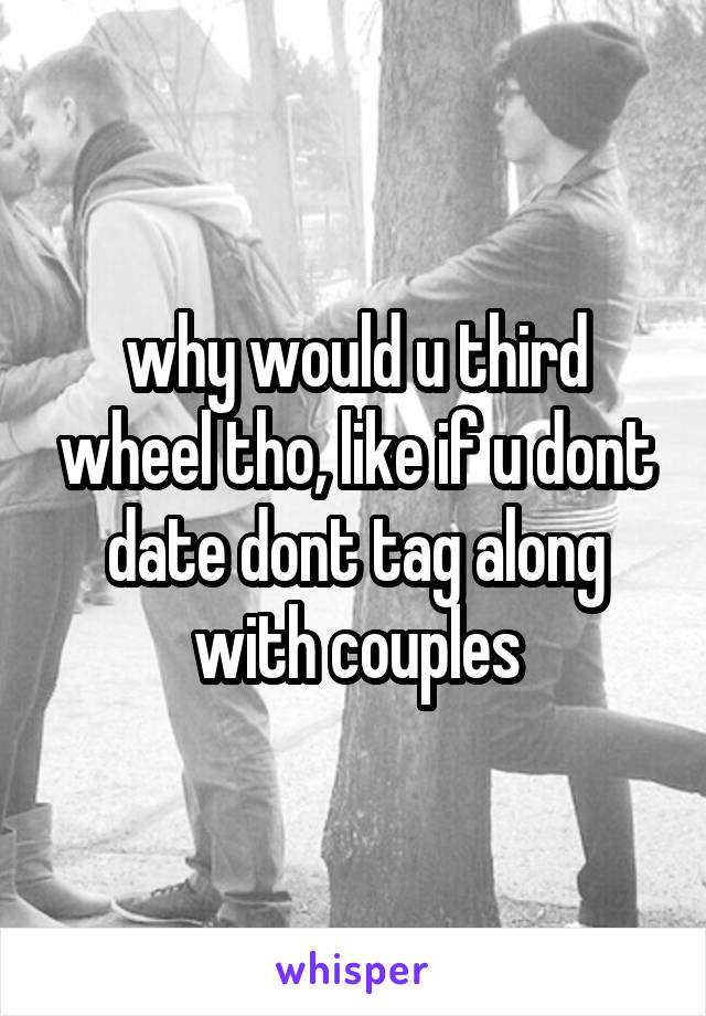 why would u third wheel tho, like if u dont date dont tag along with couples