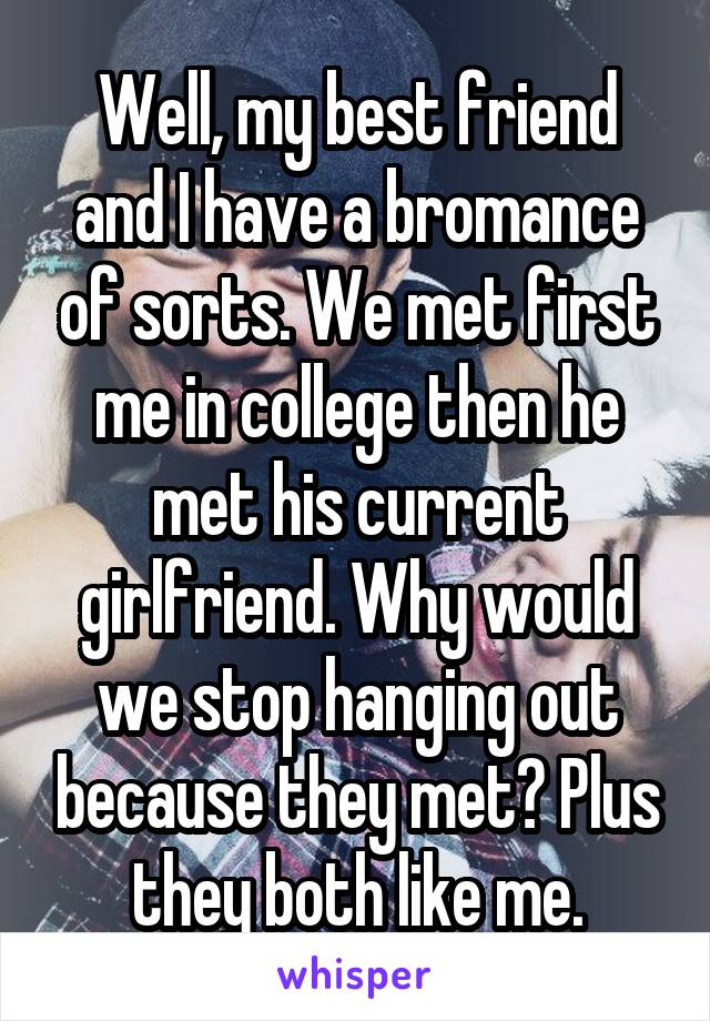 Well, my best friend and I have a bromance of sorts. We met first me in college then he met his current girlfriend. Why would we stop hanging out because they met? Plus they both like me.