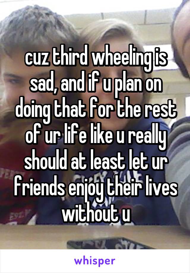 cuz third wheeling is sad, and if u plan on doing that for the rest of ur life like u really should at least let ur friends enjoy their lives without u