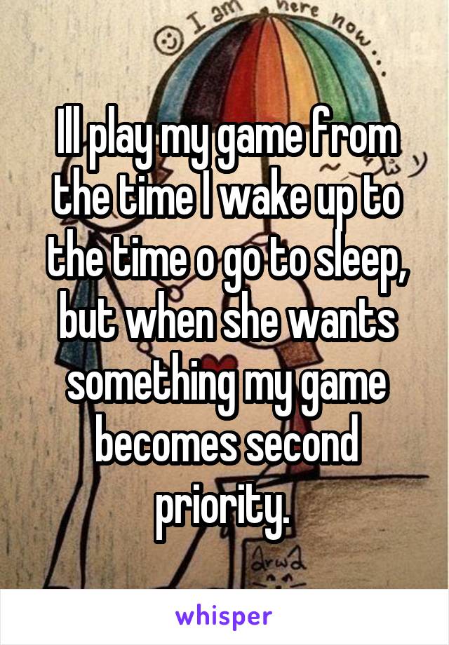 Ill play my game from the time I wake up to the time o go to sleep, but when she wants something my game becomes second priority. 