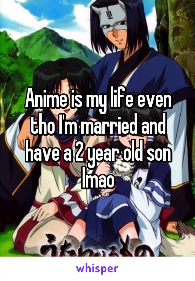 Anime is my life even tho I'm married and have a 2 year old son lmao