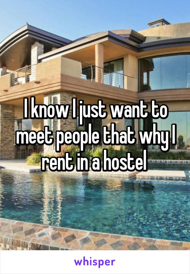 I know I just want to meet people that why I rent in a hostel 