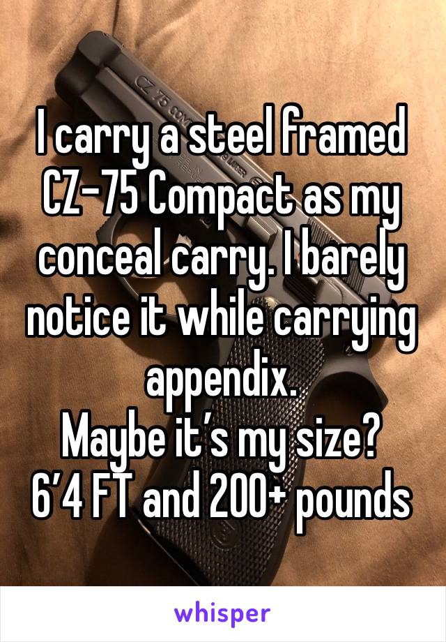 I carry a steel framed CZ-75 Compact as my conceal carry. I barely notice it while carrying appendix. 
Maybe it’s my size?
6’4 FT and 200+ pounds 