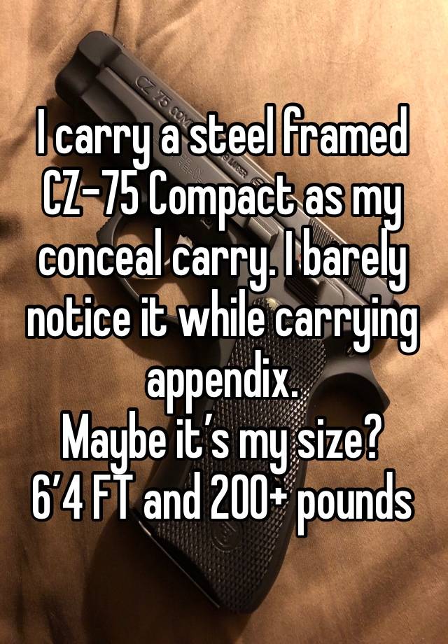 I carry a steel framed CZ-75 Compact as my conceal carry. I barely notice it while carrying appendix. 
Maybe it’s my size?
6’4 FT and 200+ pounds 