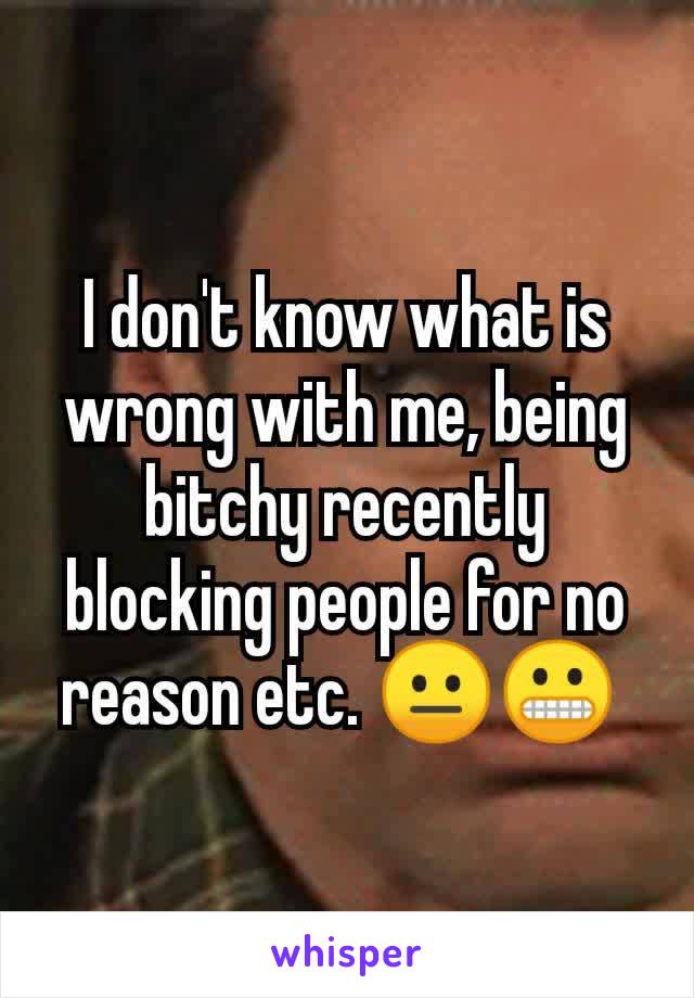 I don't know what is wrong with me, being bitchy recently blocking people for no reason etc. 😐😬 