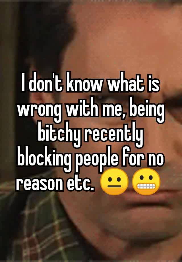 I don't know what is wrong with me, being bitchy recently blocking people for no reason etc. 😐😬 