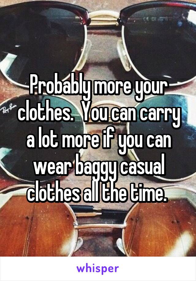 Probably more your clothes.  You can carry a lot more if you can wear baggy casual clothes all the time. 